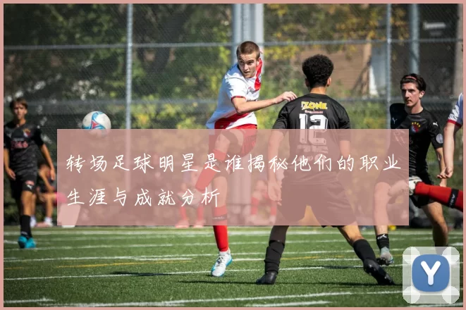 转场足球明星是谁揭秘他们的职业生涯与成就分析