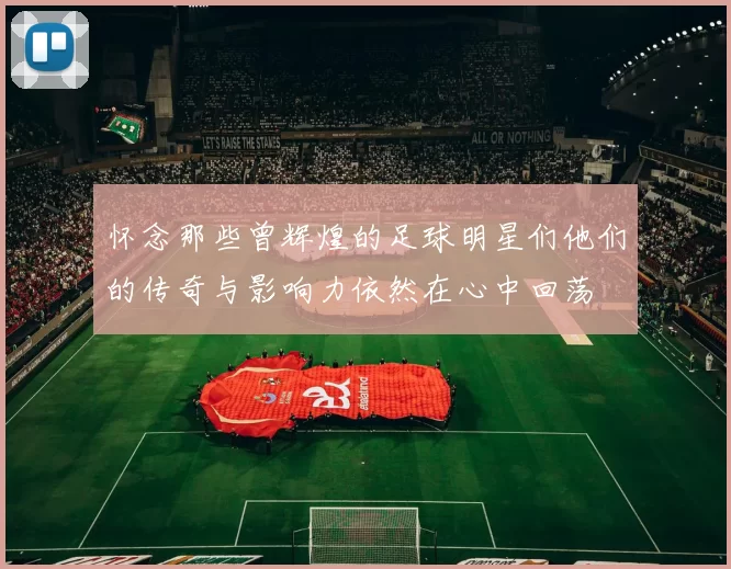 怀念那些曾辉煌的足球明星们他们的传奇与影响力依然在心中回荡