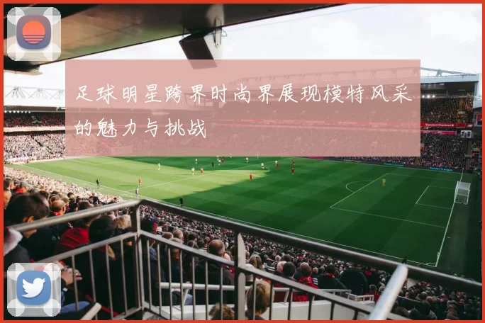 足球明星跨界时尚界展现模特风采的魅力与挑战