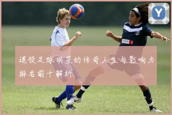 退役足球明星的传奇人生与影响力排名前十解析