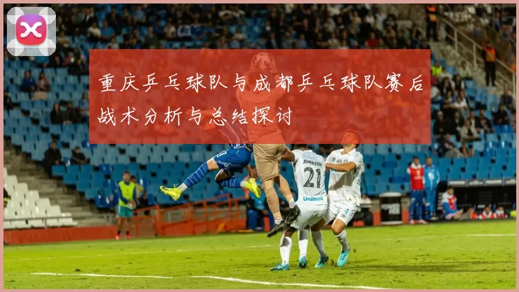 重庆乒乓球队与成都乒乓球队赛后战术分析与总结探讨