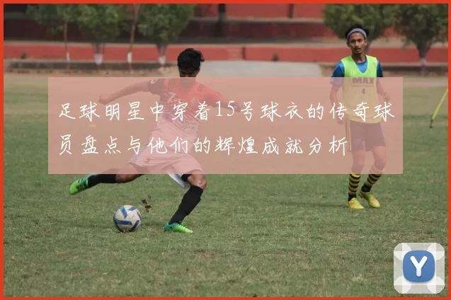 足球明星中穿着15号球衣的传奇球员盘点与他们的辉煌成就分析