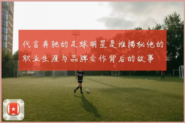 代言奔驰的足球明星是谁揭秘他的职业生涯与品牌合作背后的故事
