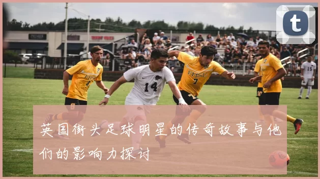 英国街头足球明星的传奇故事与他们的影响力探讨
