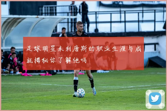 足球明星米利唐斯的职业生涯与成就揭秘你了解他吗