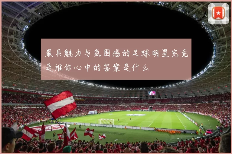 最具魅力与氛围感的足球明星究竟是谁你心中的答案是什么