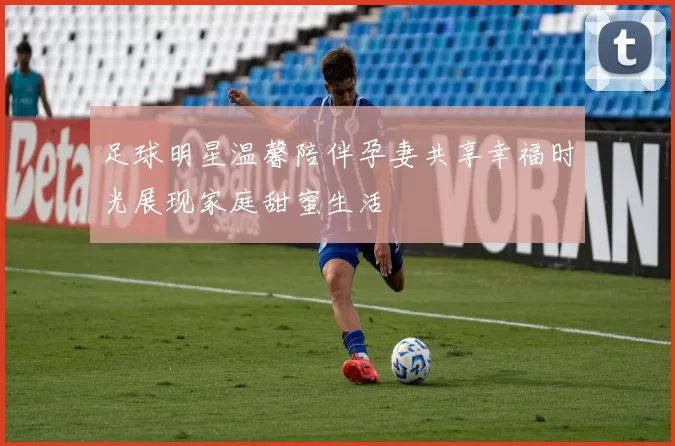 足球明星温馨陪伴孕妻共享幸福时光展现家庭甜蜜生活
