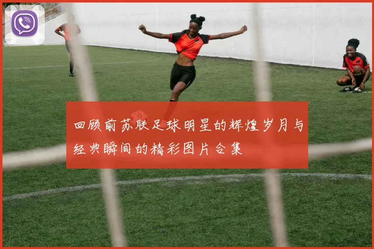 回顾前苏联足球明星的辉煌岁月与经典瞬间的精彩图片合集