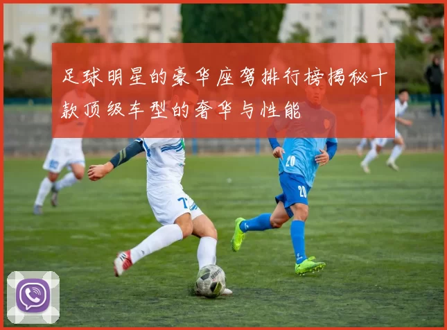 足球明星的豪华座驾排行榜揭秘十款顶级车型的奢华与性能