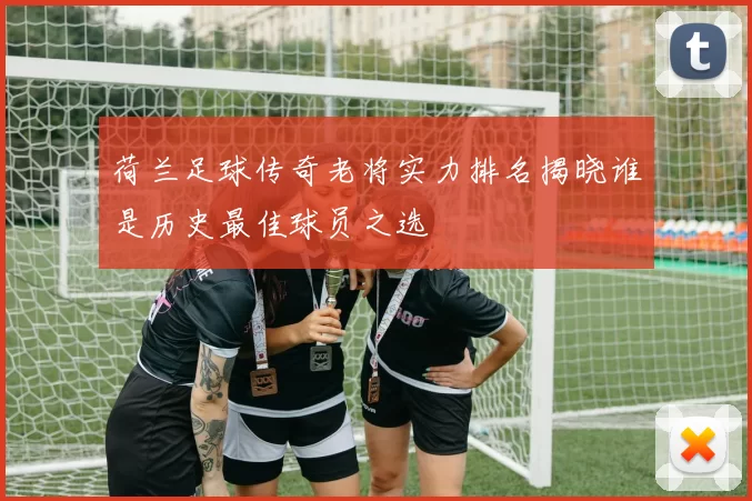 荷兰足球传奇老将实力排名揭晓谁是历史最佳球员之选
