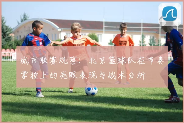 城市联赛观察：北京篮球队在节奏掌控上的亮眼表现与战术分析
