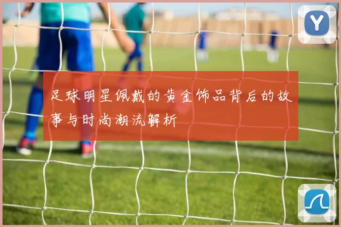 足球明星佩戴的黄金饰品背后的故事与时尚潮流解析
