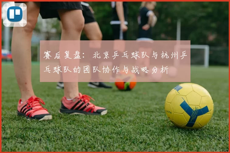 赛后复盘：北京乒乓球队与杭州乒乓球队的团队协作与战略分析