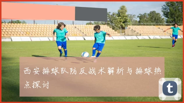 西安排球队防反战术解析与排球热点探讨