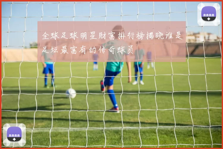 全球足球明星财富排行榜揭晓谁是足坛最富有的传奇球员