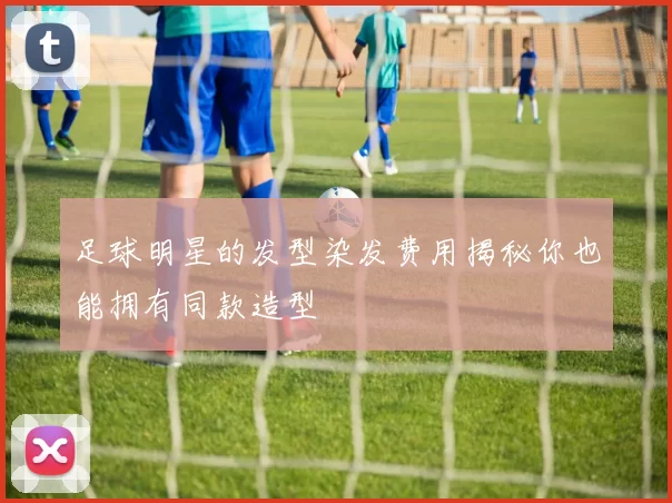 足球明星的发型染发费用揭秘你也能拥有同款造型