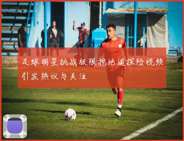 足球明星挑战极限挖地道探险视频引发热议与关注