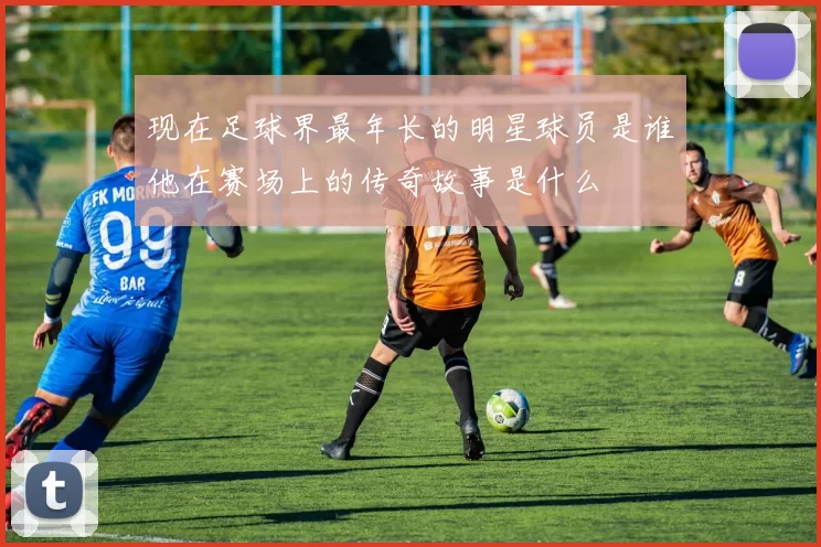 现在足球界最年长的明星球员是谁他在赛场上的传奇故事是什么