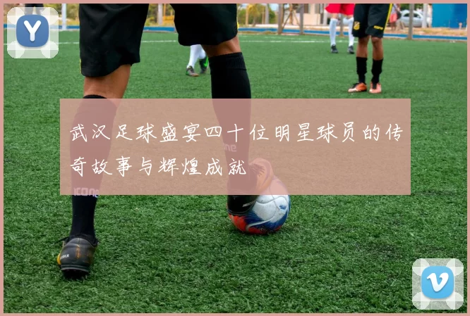 武汉足球盛宴四十位明星球员的传奇故事与辉煌成就