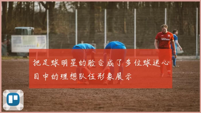 把足球明星的脸合成了多位球迷心目中的理想队伍形象展示