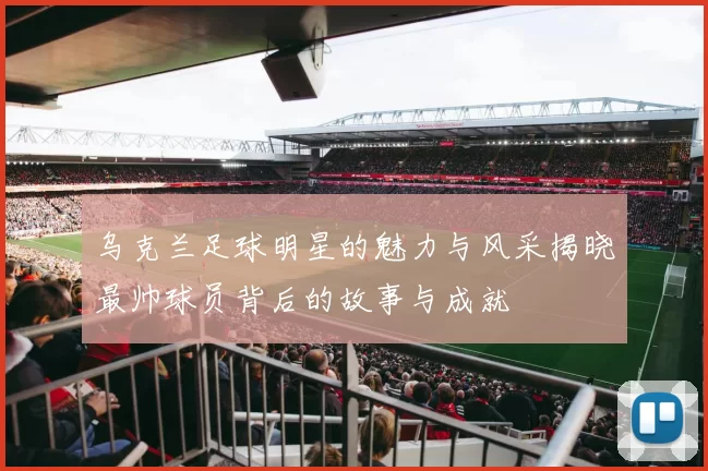乌克兰足球明星的魅力与风采揭晓最帅球员背后的故事与成就