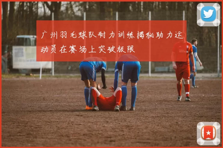 广州羽毛球队耐力训练揭秘助力运动员在赛场上突破极限