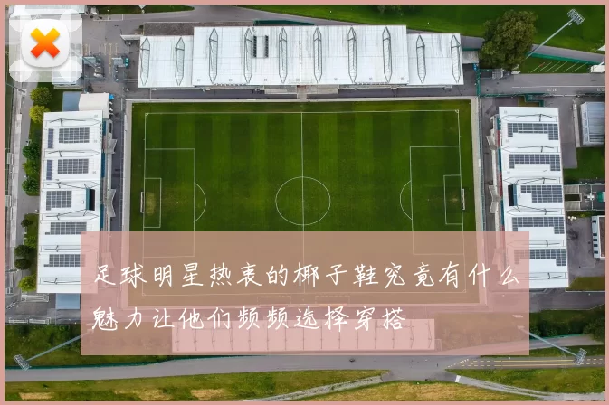 足球明星热衷的椰子鞋究竟有什么魅力让他们频频选择穿搭